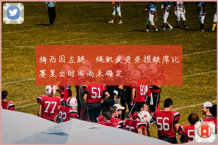 梅西因左腿腘绳肌疲劳劳损缺席比赛复出时间尚未确定