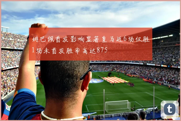 姆巴佩首发影响显著皇马近6场仅胜1场未首发胜率高达875