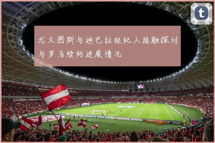 尤文图斯与迪巴拉经纪人接触探讨与罗马续约进展情况