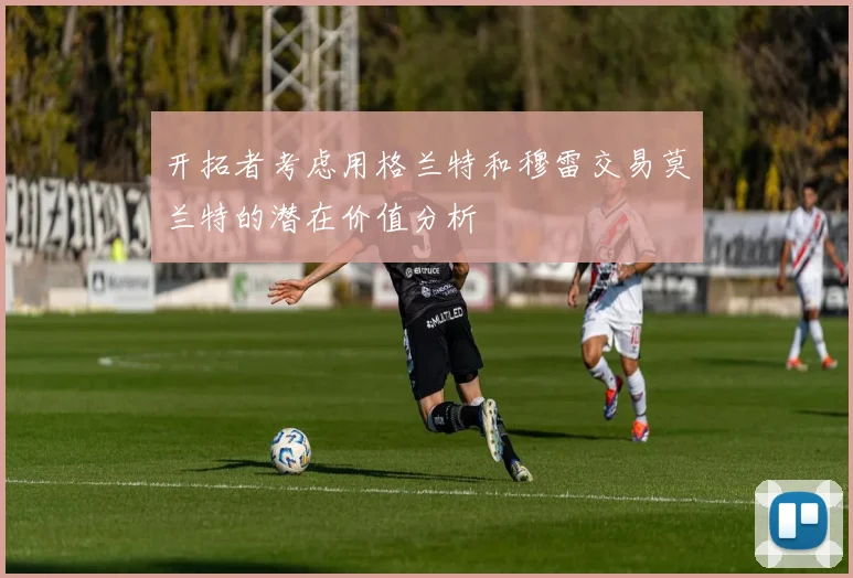 开拓者考虑用格兰特和穆雷交易莫兰特的潜在价值分析