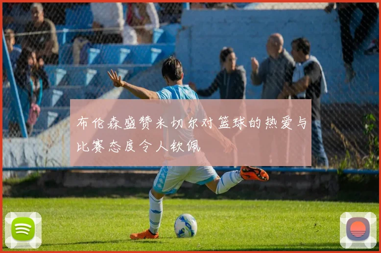 布伦森盛赞米切尔对篮球的热爱与比赛态度令人钦佩