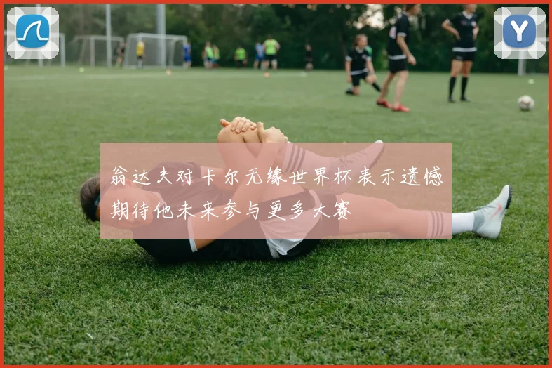 翁达夫对卡尔无缘世界杯表示遗憾期待他未来参与更多大赛