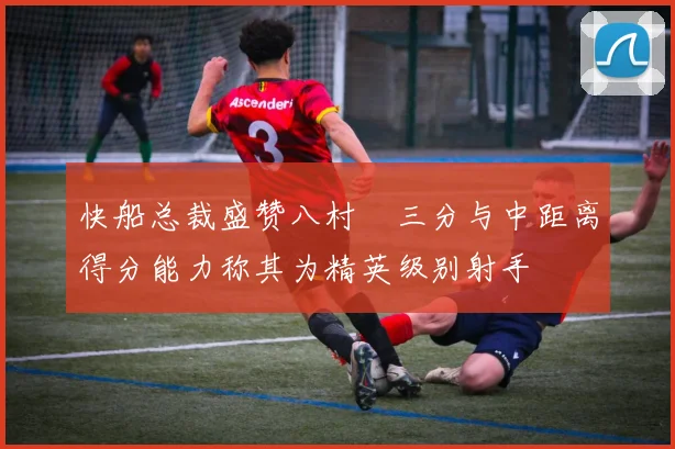 快船总裁盛赞八村塁三分与中距离得分能力称其为精英级别射手