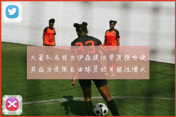 火箭队或将为伊森提供资质报价使其成为受限自由球员的可能性增大