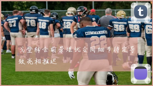 戈登转会前景堪忧合同细节待定导致亮相推迟