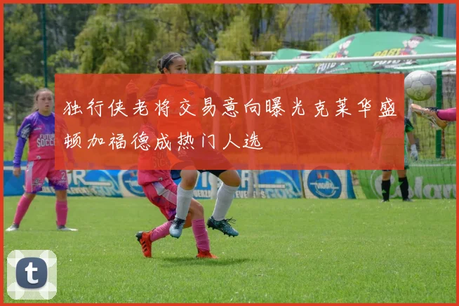独行侠老将交易意向曝光克莱华盛顿加福德成热门人选