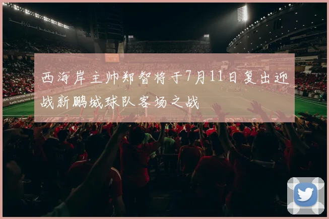 西海岸主帅郑智将于7月11日复出迎战新鹏城球队客场之战