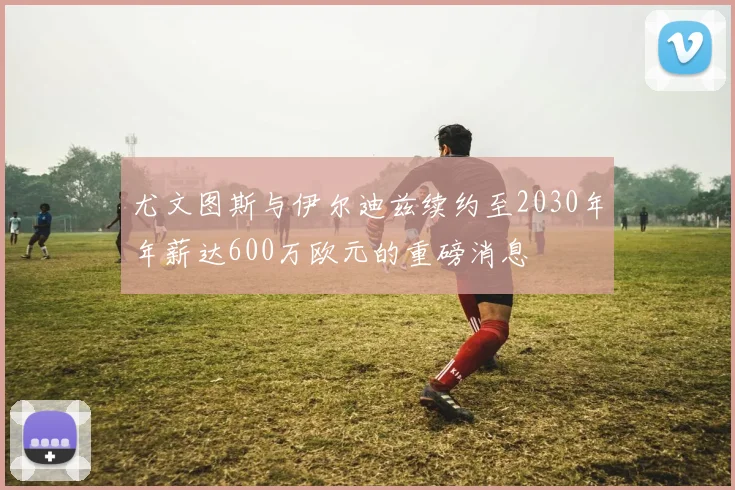尤文图斯与伊尔迪兹续约至2030年年薪达600万欧元的重磅消息