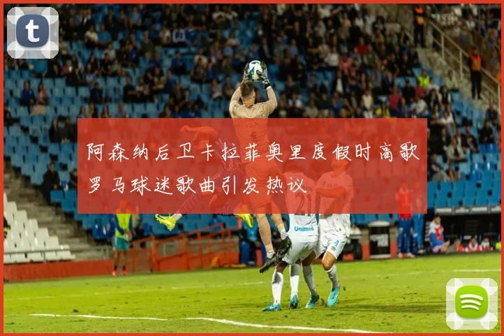 阿森纳后卫卡拉菲奥里度假时高歌罗马球迷歌曲引发热议