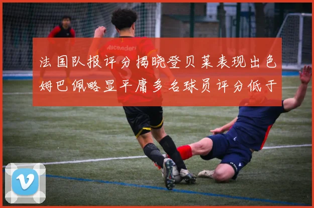 法国队报评分揭晓登贝莱表现出色姆巴佩略显平庸多名球员评分低于六分