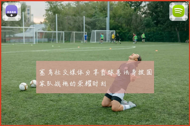 塞鸟社交媒体分享首球喜讯身披国家队战袍的荣耀时刻
