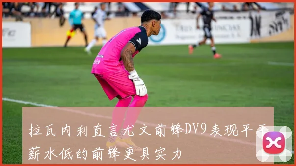 拉瓦内利直言尤文前锋DV9表现平平薪水低的前锋更具实力