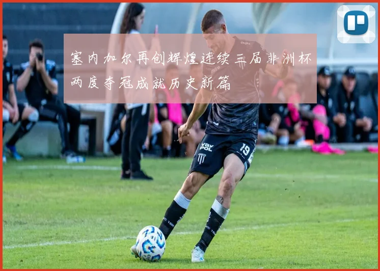 塞内加尔再创辉煌连续三届非洲杯两度夺冠成就历史新篇