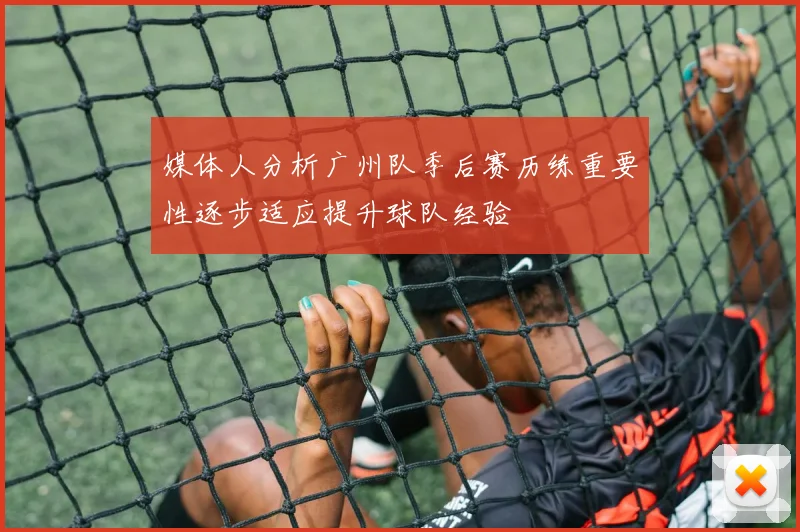 媒体人分析广州队季后赛历练重要性逐步适应提升球队经验