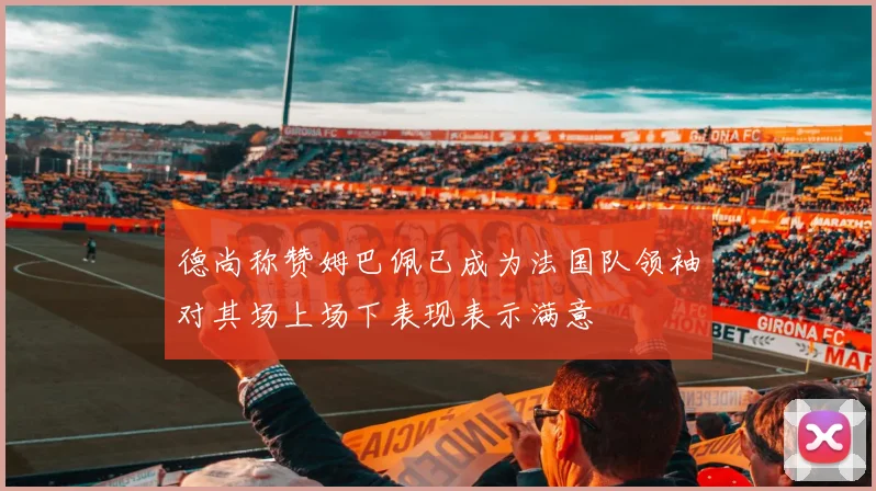 德尚称赞姆巴佩已成为法国队领袖对其场上场下表现表示满意