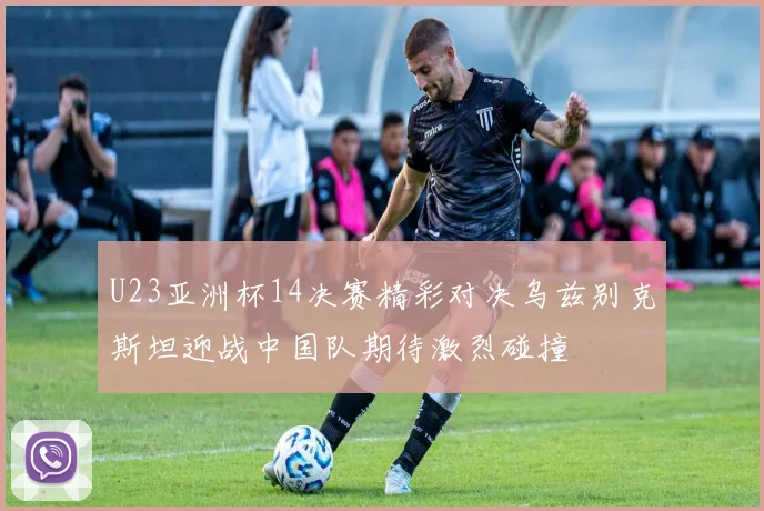 U23亚洲杯14决赛精彩对决乌兹别克斯坦迎战中国队期待激烈碰撞