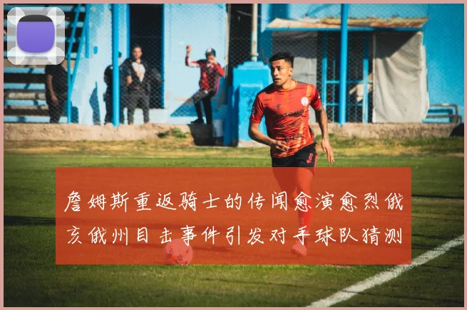 詹姆斯重返骑士的传闻愈演愈烈俄亥俄州目击事件引发对手球队猜测