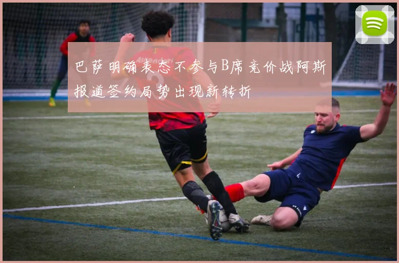 巴萨明确表态不参与B席竞价战阿斯报道签约局势出现新转折