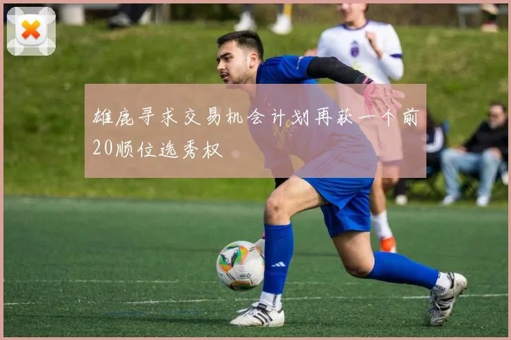 雄鹿寻求交易机会计划再获一个前20顺位选秀权