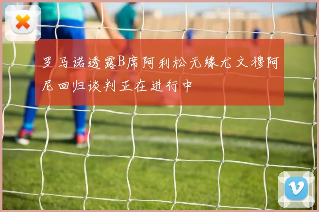 罗马诺透露B席阿利松无缘尤文穆阿尼回归谈判正在进行中