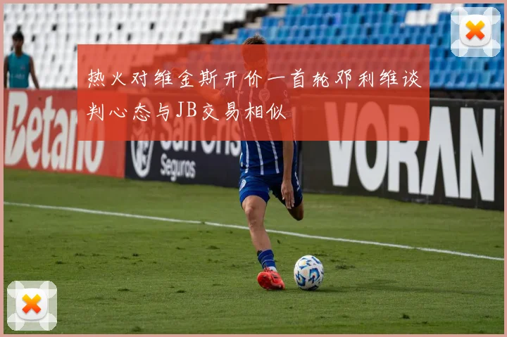 热火对维金斯开价一首轮邓利维谈判心态与JB交易相似