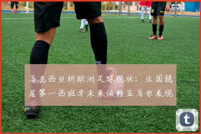 马克西分析欧洲足球现状：法国稳居第一西班牙未来依赖亚马尔表现
