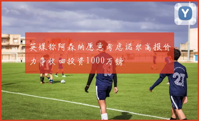 英媒称阿森纳愿意考虑诺尔高报价力争收回投资1000万镑