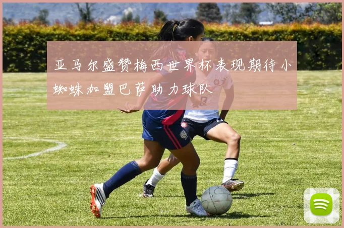 亚马尔盛赞梅西世界杯表现期待小蜘蛛加盟巴萨助力球队