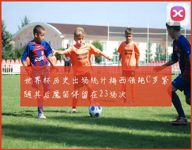 世界杯历史出场统计梅西领跑C罗紧随其后魔笛停留在23场次
